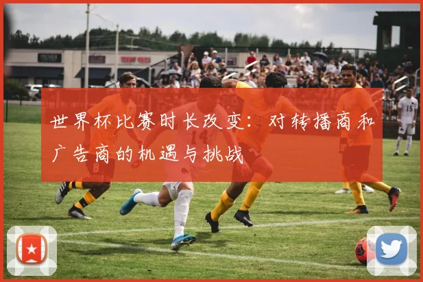 世界杯比赛时长改变:对转播商和广告商的机遇与挑战