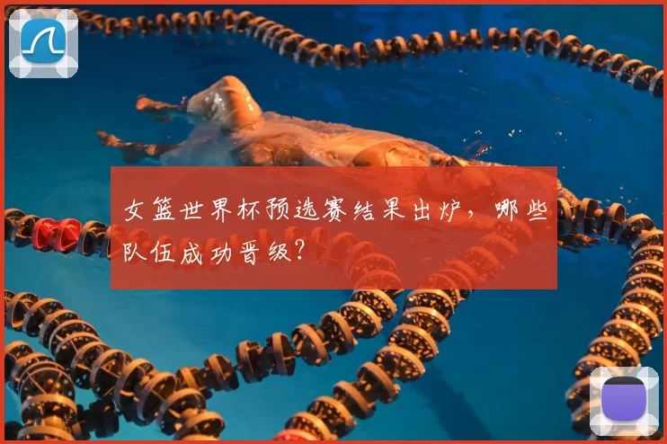 女篮世界杯预选赛结果出炉,哪些队伍成功晋级?