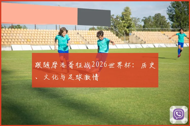 跟随摩洛哥征战2026世界杯:历史、文化与足球激情