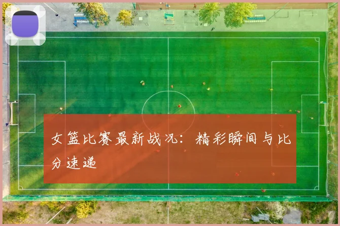 女篮比赛最新战况：精彩瞬间与比分速递