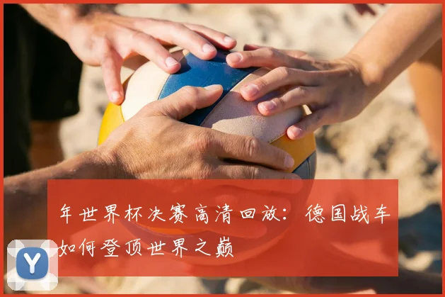 年世界杯决赛高清回放:德国战车如何登顶世界之巅