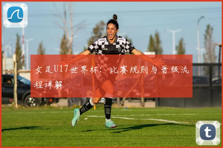 女足U17世界杯:比赛规则与晋级流程详解