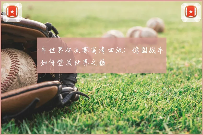 年世界杯决赛高清回放：德国战车如何登顶世界之巅