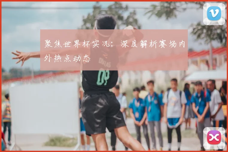 聚焦世界杯实况:深度解析赛场内外热点动态